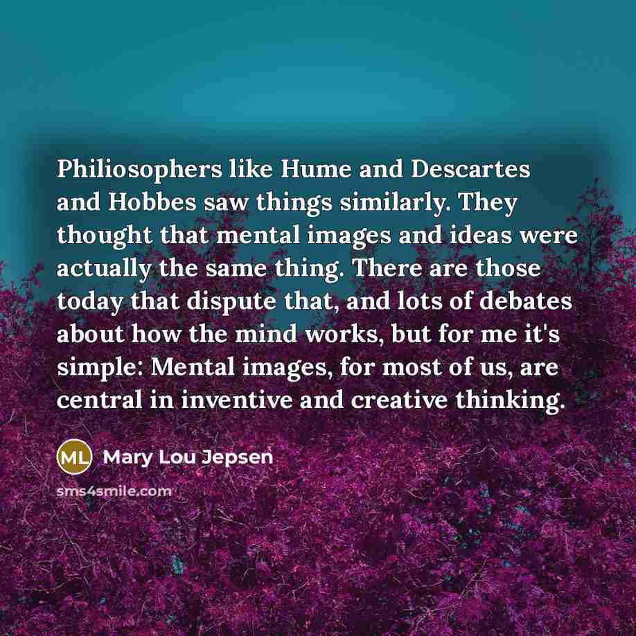 “Philiosophers like Hume and Descartes and Hobbes saw things similarly. They thought that mental images and ideas were actually the same thing. There are those today that dispute that, and lots of debates about how the mind works, but for me it's simple: Mental images, for most of us, are central…” quote by Mary Lou Jepsen
