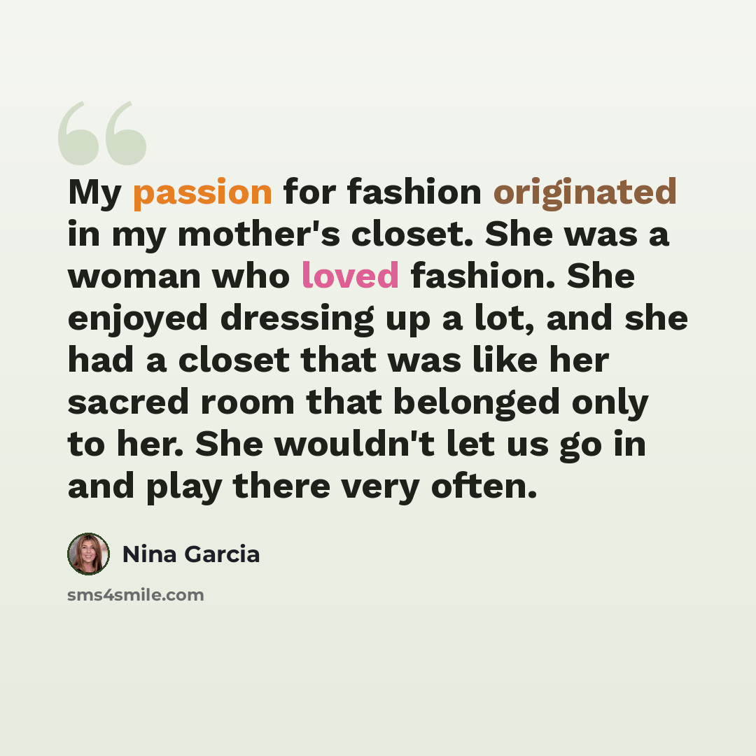 “My passion for fashion originated in my mother's closet. She was a woman who loved fashion. She enjoyed dressing up a lot, and she had a closet that was like her sacred room that belonged only to her. She wouldn't let us go in and play there very often.” quote by Nina Garcia
