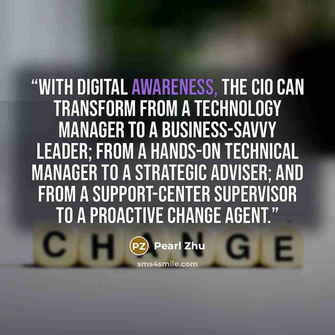 “With digital awareness, the CIO can transform from a technology manager to a business-savvy leader; from a hands-on technical manager to a strategic adviser; and from a support-center supervisor to a proactive change agent.” quote by Pearl Zhu