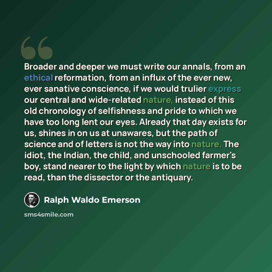 “Broader and deeper we must write our annals, from an ethical reformation, from an influx of the ever new, ever sanative conscience, if we would trulier express our central and wide-related nature, instead of this old chronology of selfishness and pride to which we have too long lent our eyes…” quote by Ralph Waldo Emerson