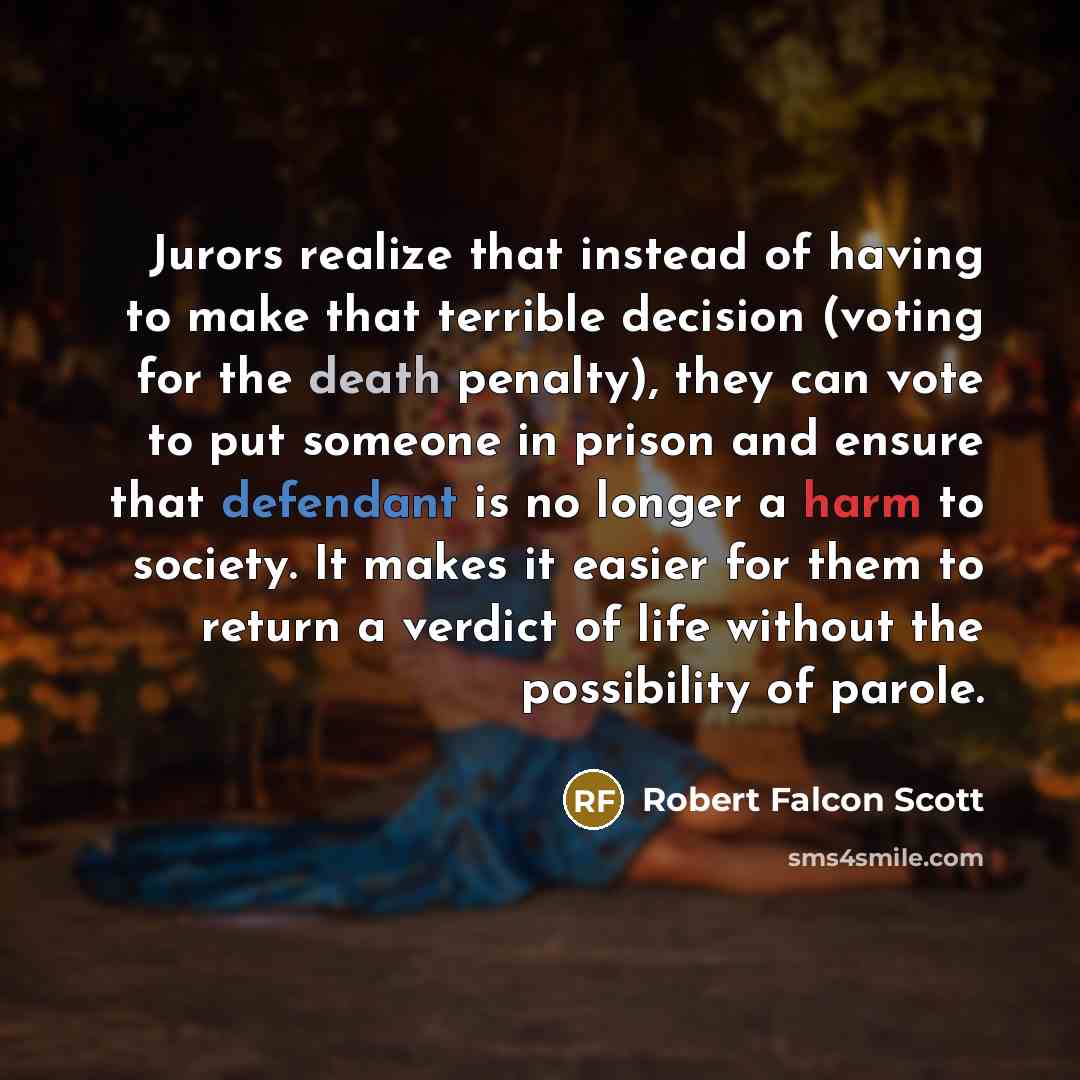 “Jurors realize that instead of having to make that terrible decision (voting for the death penalty), they can vote to put someone in prison and ensure that defendant is no longer a harm to society. It makes it easier for them to return a verdict of life without the possibility of parole.” quote by Robert Falcon Scott