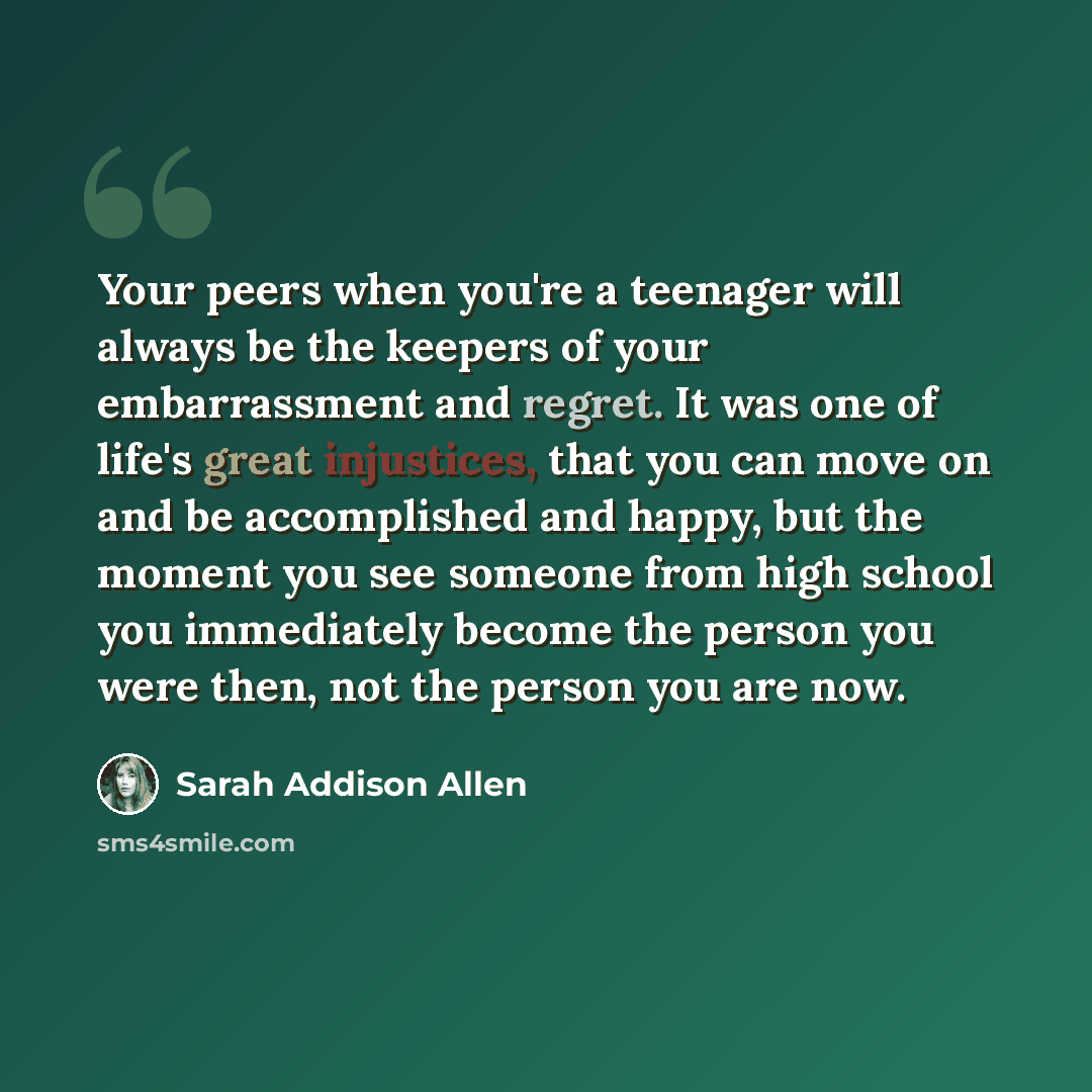 “Your peers when you're a teenager will always be the keepers of your embarrassment and regret. It was one of life's great injustices, that you can move on and be accomplished and happy, but the moment you see someone from high school you immediately become the person you were then, not the person…” quote by Sarah Addison Allen