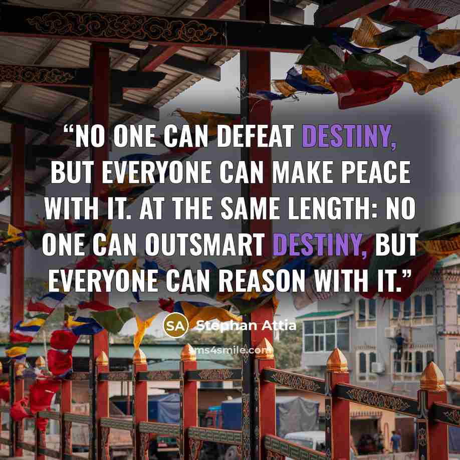 “No one can defeat destiny, But everyone can make peace with it. At the same length: No one can outsmart destiny, But everyone can reason with it.” quote by Stephan Attia