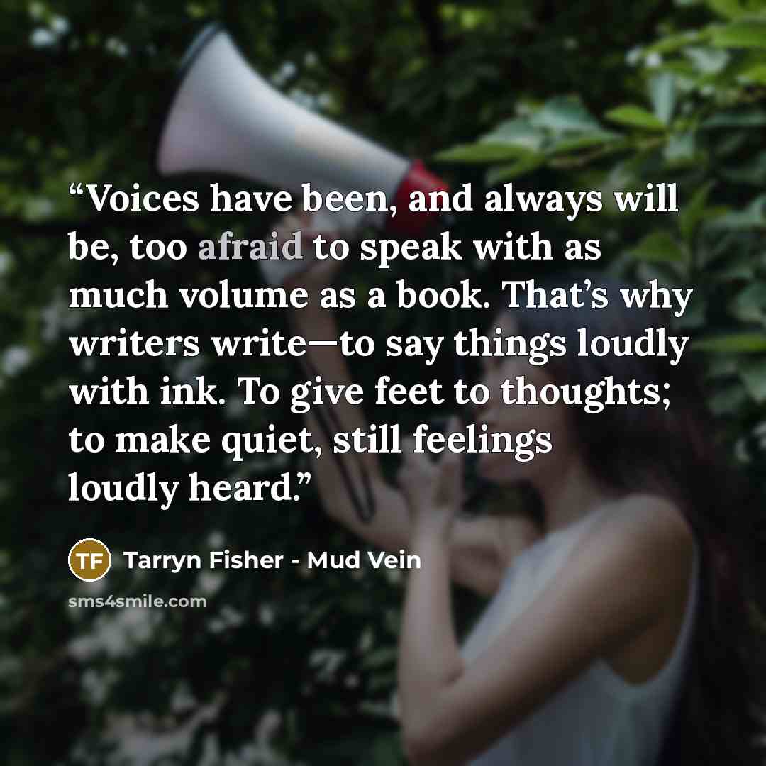 “Voices have been, and always will be, too afraid to speak with as much volume as a book. That’s why writers write—to say things loudly with ink. To give feet to thoughts; to make quiet, still feelings loudly heard.” quote by Tarryn Fisher - Mud Vein