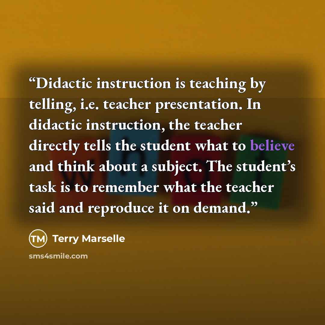“Didactic instruction is teaching by telling, i.e. teacher presentation. In didactic instruction, the teacher directly tells the student what to believe and think about a subject. The student’s task is to remember what the teacher said and reproduce it on demand.” quote by Terry Marselle