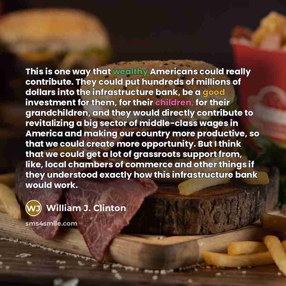 “This is one way that wealthy Americans could really contribute. They could put hundreds of millions of dollars into the infrastructure bank, be a good investment for them, for their children, for their grandchildren, and they would directly contribute to revitalizing a big sector of middle-class…” quote by William J. Clinton