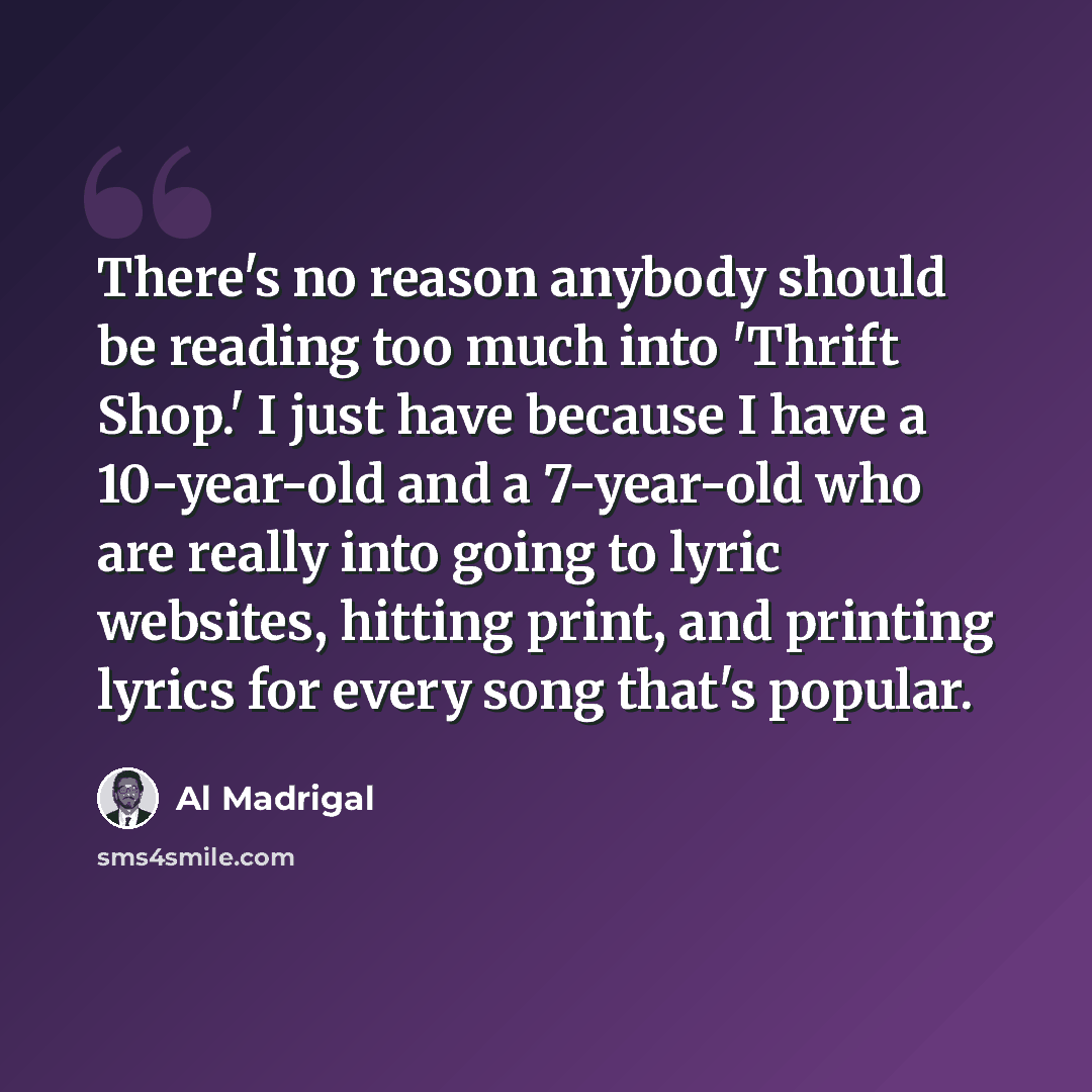 “There's no reason anybody should be reading too much into 'Thrift Shop.' I just have because I have a 10-year-old and a 7-year-old who are really into going to lyric websites, hitting print, and printing lyrics for every song that's popular.” quote by Al Madrigal