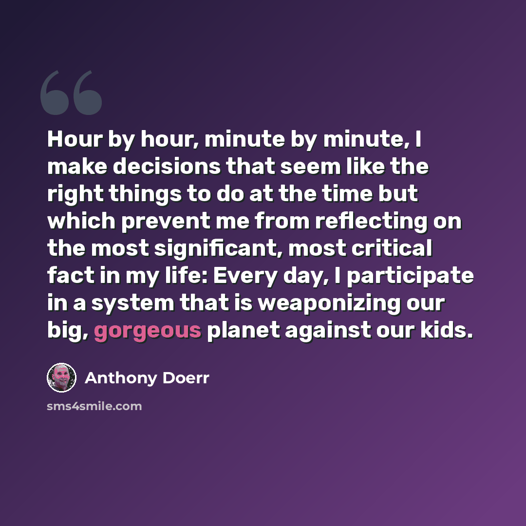 “Hour by hour, minute by minute, I make decisions that seem like the right things to do at the time but which prevent me from reflecting on the most significant, most critical fact in my life: Every day, I participate in a system that is weaponizing our big, gorgeous planet against our kids.” quote by Anthony Doerr