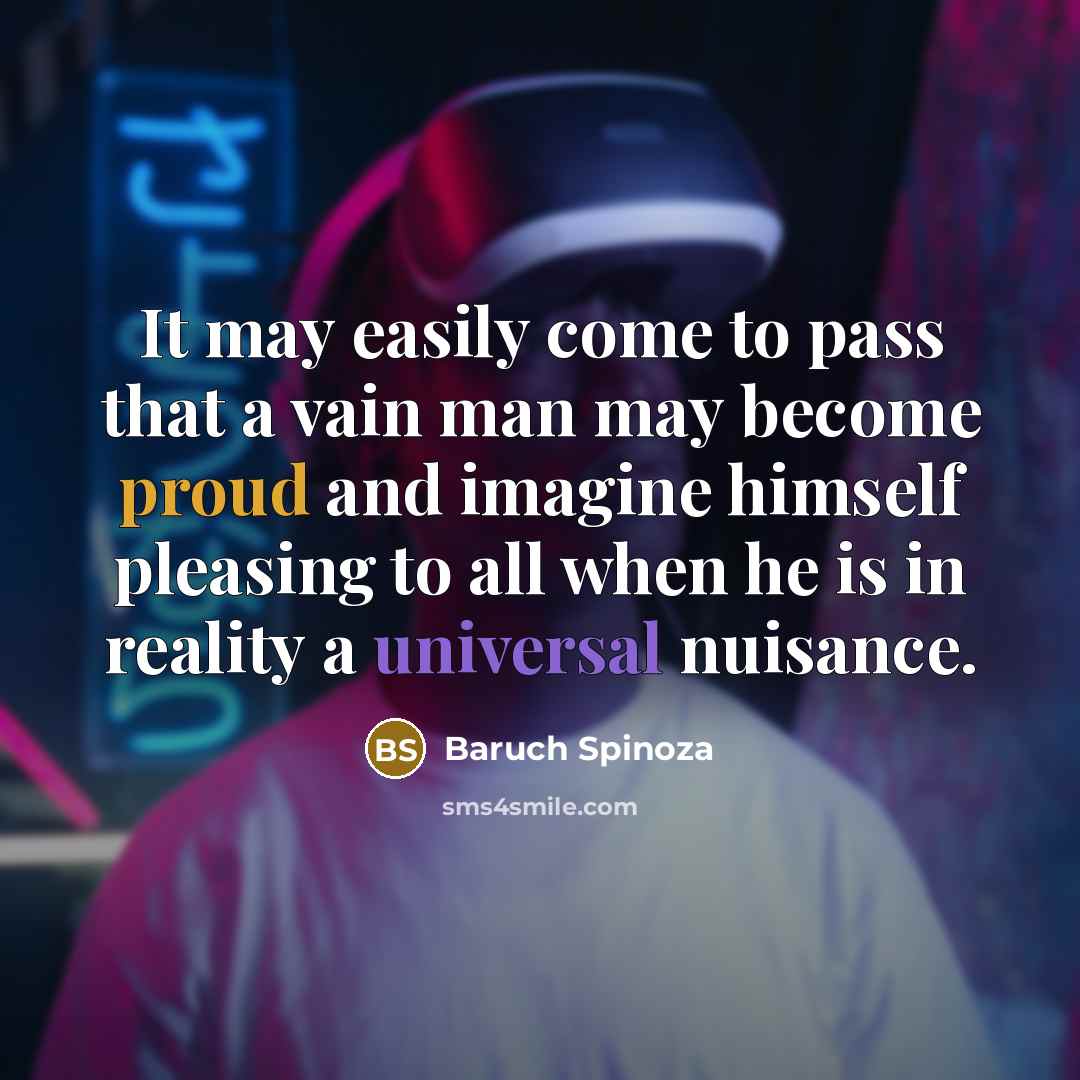 “It may easily come to pass that a vain man may become proud and imagine himself pleasing to all when he is in reality a universal nuisance.” quote by Baruch Spinoza