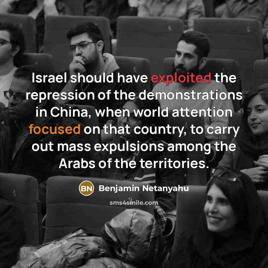“Israel should have exploited the repression of the demonstrations in China, when world attention focused on that country, to carry out mass expulsions among the Arabs of the territories.” quote by Benjamin Netanyahu