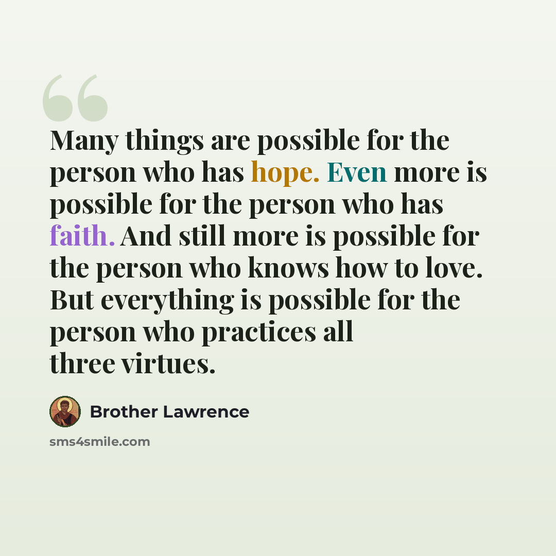 “Many things are possible for the person who has hope. Even more is possible for the person who has faith. And still more is possible for the person who knows how to love. But everything is possible for the person who practices all three virtues.” quote by Brother Lawrence