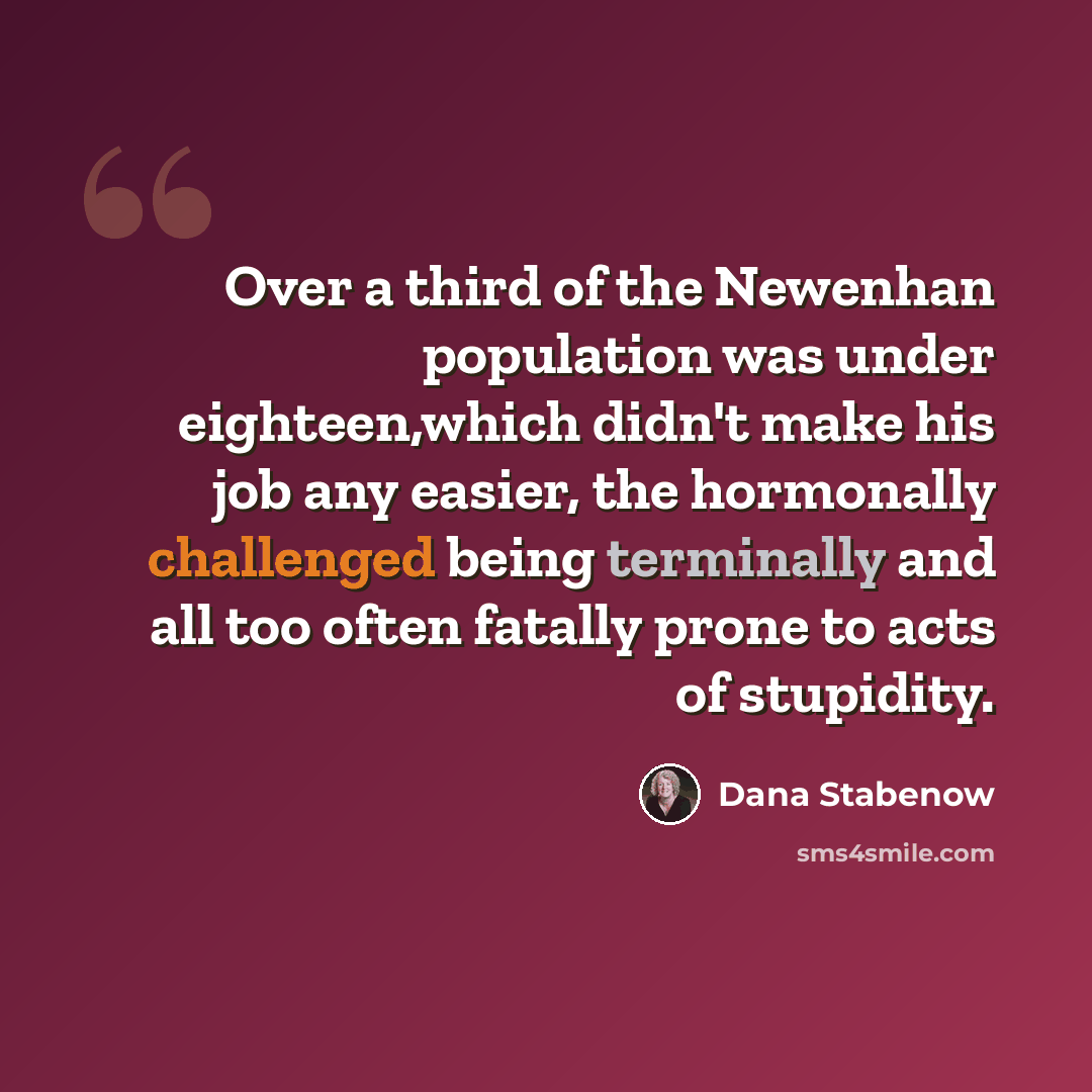 “Over a third of the Newenhan population was under eighteen,which didn't make his job any easier, the hormonally challenged being terminally and all too often fatally prone to acts of stupidity.” quote by Dana Stabenow