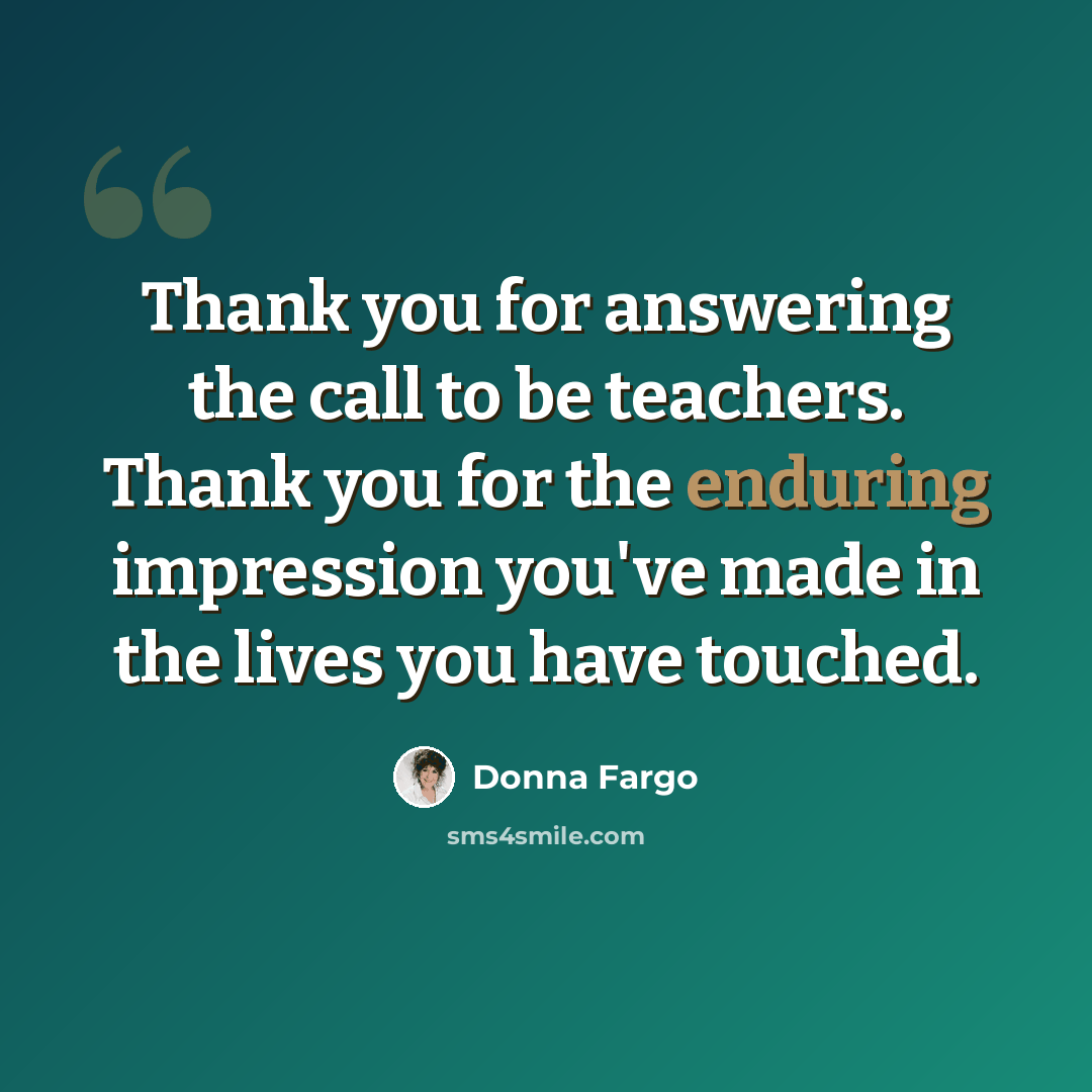 “Thank you for answering the call to be teachers. Thank you for the enduring impression you've made in the lives you have touched.” quote by Donna Fargo
