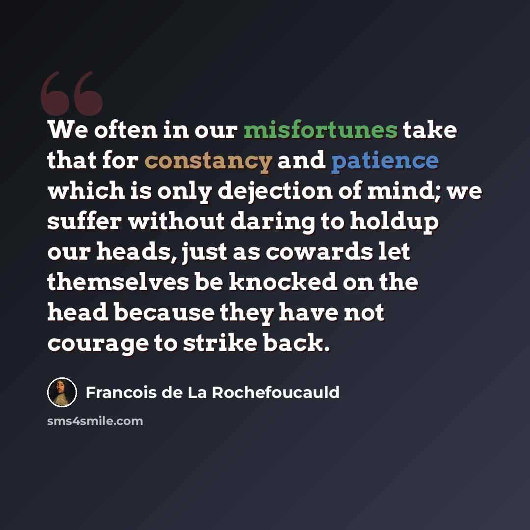 “We often in our misfortunes take that for constancy and patience which is only dejection of mind; we suffer without daring to holdup our heads, just as cowards let themselves be knocked on the head because they have not courage to strike back.” quote by Francois de La Rochefoucauld