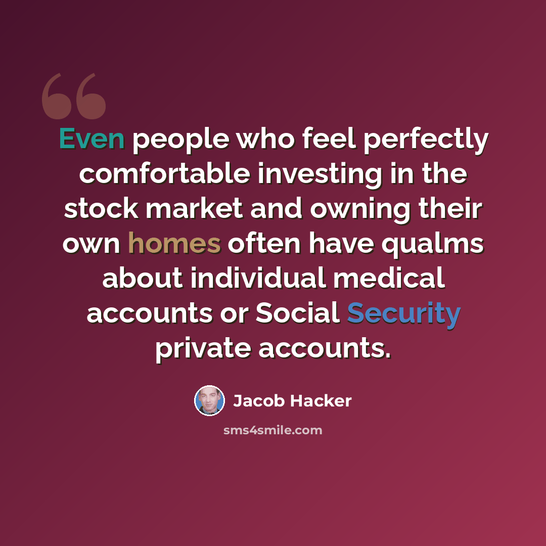 “Even people who feel perfectly comfortable investing in the stock market and owning their own homes often have qualms about individual medical accounts or Social Security private accounts.” quote by Jacob Hacker