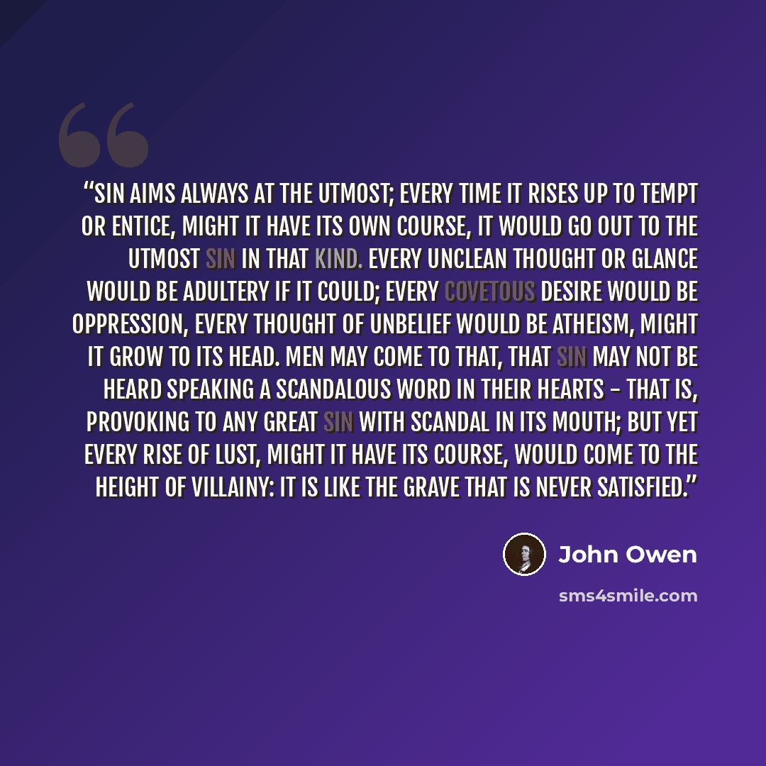 “Sin aims always at the utmost; every time it rises up to tempt or entice, might it have its own course, it would go out to the utmost sin in that kind. Every unclean thought or glance would be adultery if it could; every covetous desire would be oppression, every thought of unbelief would be…” quote by John Owen