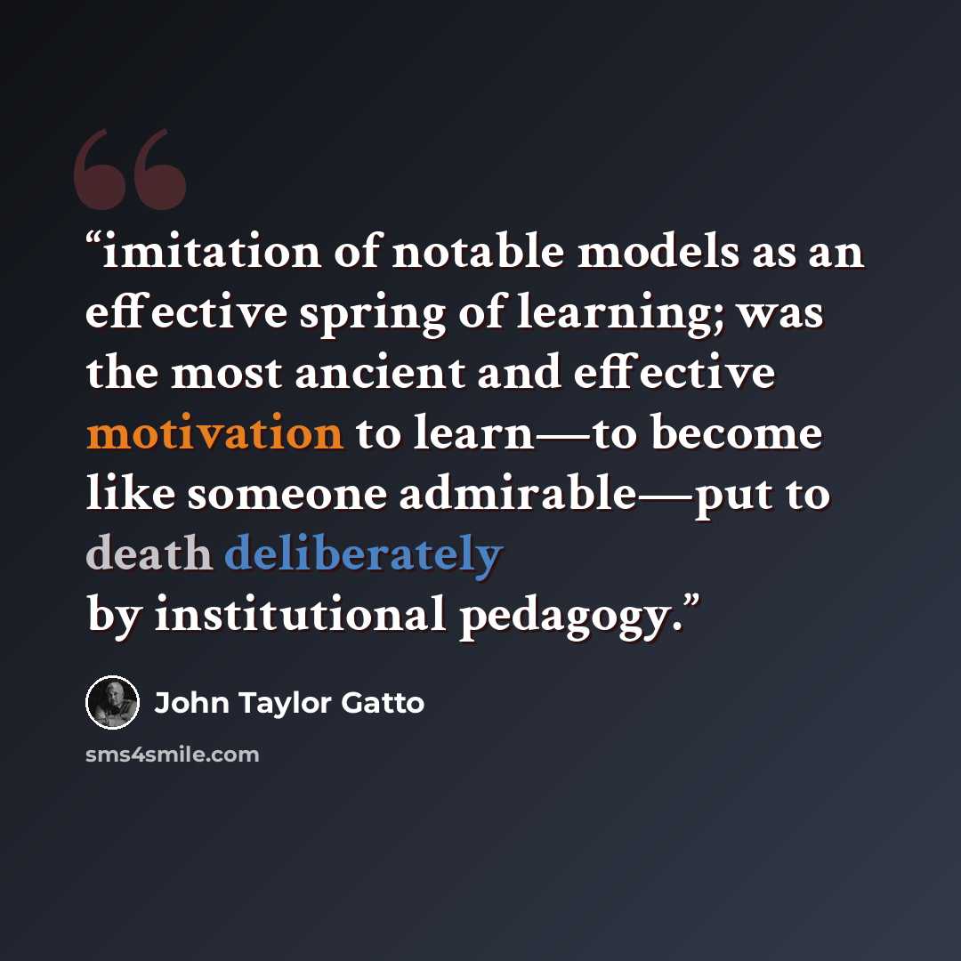 “imitation of notable models as an effective spring of learning; was the most ancient and effective motivation to learn—to become like someone admirable—put to death deliberately by institutional pedagogy.” quote by John Taylor Gatto