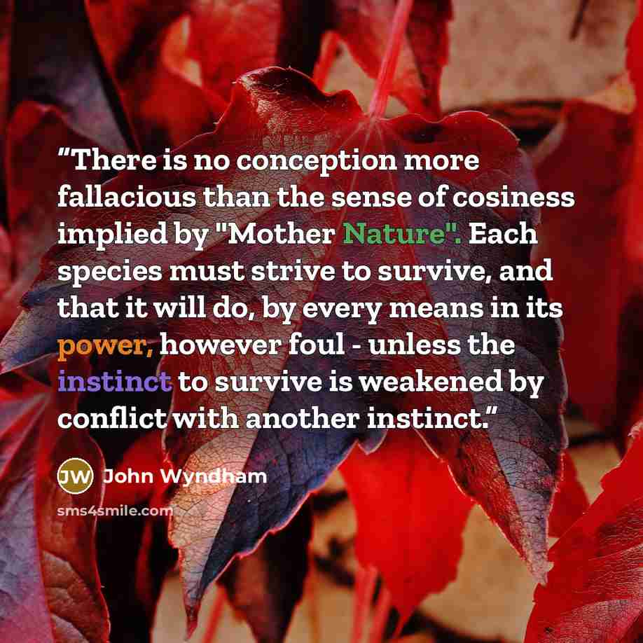 “There is no conception more fallacious than the sense of cosiness implied by "Mother Nature". Each species must strive to survive, and that it will do, by every means in its power, however foul - unless the instinct to survive is weakened by conflict with another instinct.” quote by John Wyndham