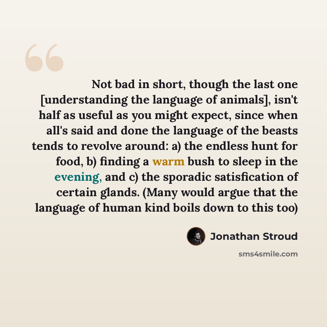 “Not bad in short, though the last one [understanding the language of animals], isn't half as useful as you might expect, since when all's said and done the language of the beasts tends to revolve around: a) the endless hunt for food, b) finding a warm bush to sleep in the evening, and c) the…” quote by Jonathan Stroud