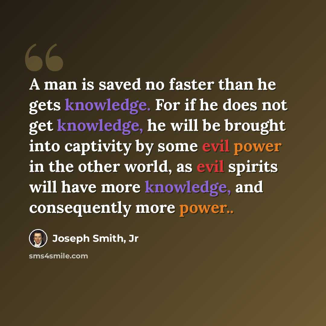 “A man is saved no faster than he gets knowledge. For if he does not get knowledge, he will be brought into captivity by some evil power in the other world, as evil spirits will have more knowledge, and consequently more power..” quote by Joseph Smith, Jr