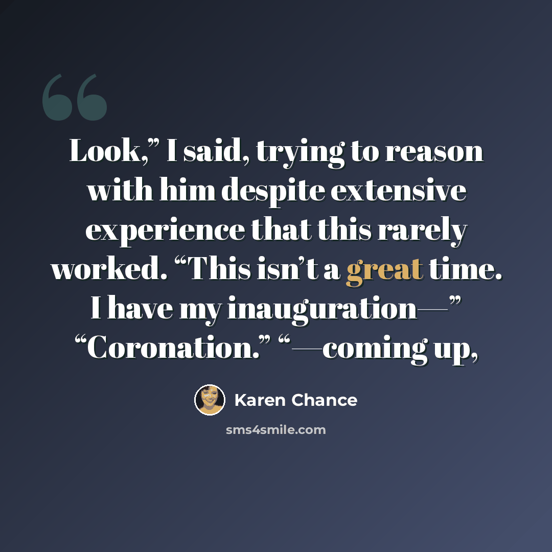 “Look,” I said, trying to reason with him despite extensive experience that this rarely worked. “This isn’t a great time. I have my inauguration—” “Coronation.” “—coming up,” quote by Karen Chance