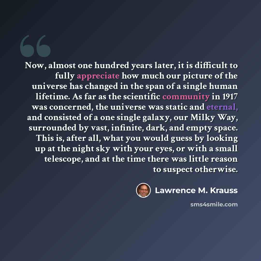“Now, almost one hundred years later, it is difficult to fully appreciate how much our picture of the universe has changed in the span of a single human lifetime. As far as the scientific community in 1917 was concerned, the universe was static and eternal, and consisted of a one single galaxy, our…” quote by Lawrence M. Krauss