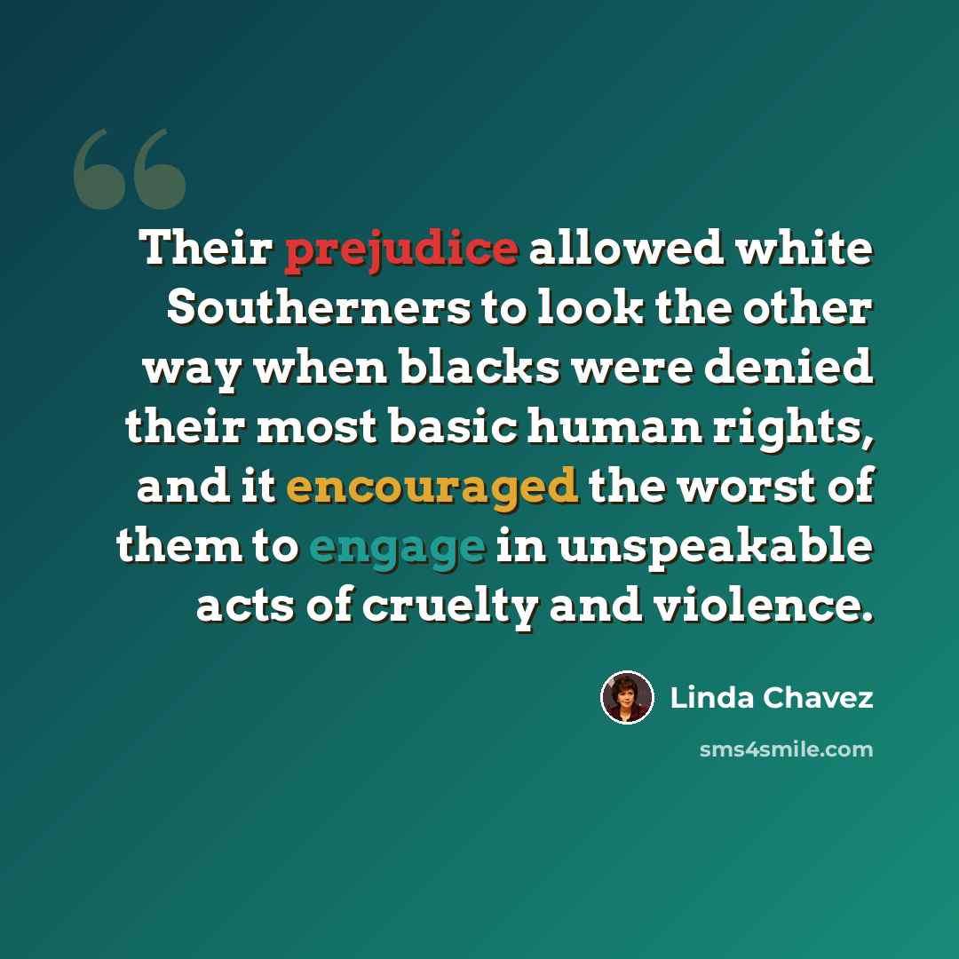 “Their prejudice allowed white Southerners to look the other way when blacks were denied their most basic human rights, and it encouraged the worst of them to engage in unspeakable acts of cruelty and violence.” quote by Linda Chavez