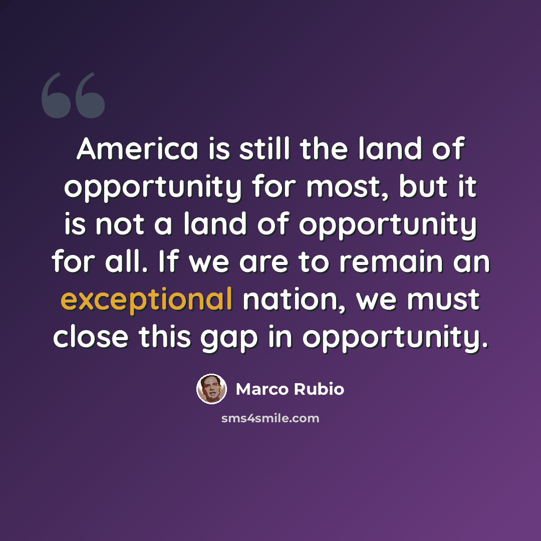 “America is still the land of opportunity for most, but it is not a land of opportunity for all. If we are to remain an exceptional nation, we must close this gap in opportunity.” quote by Marco Rubio