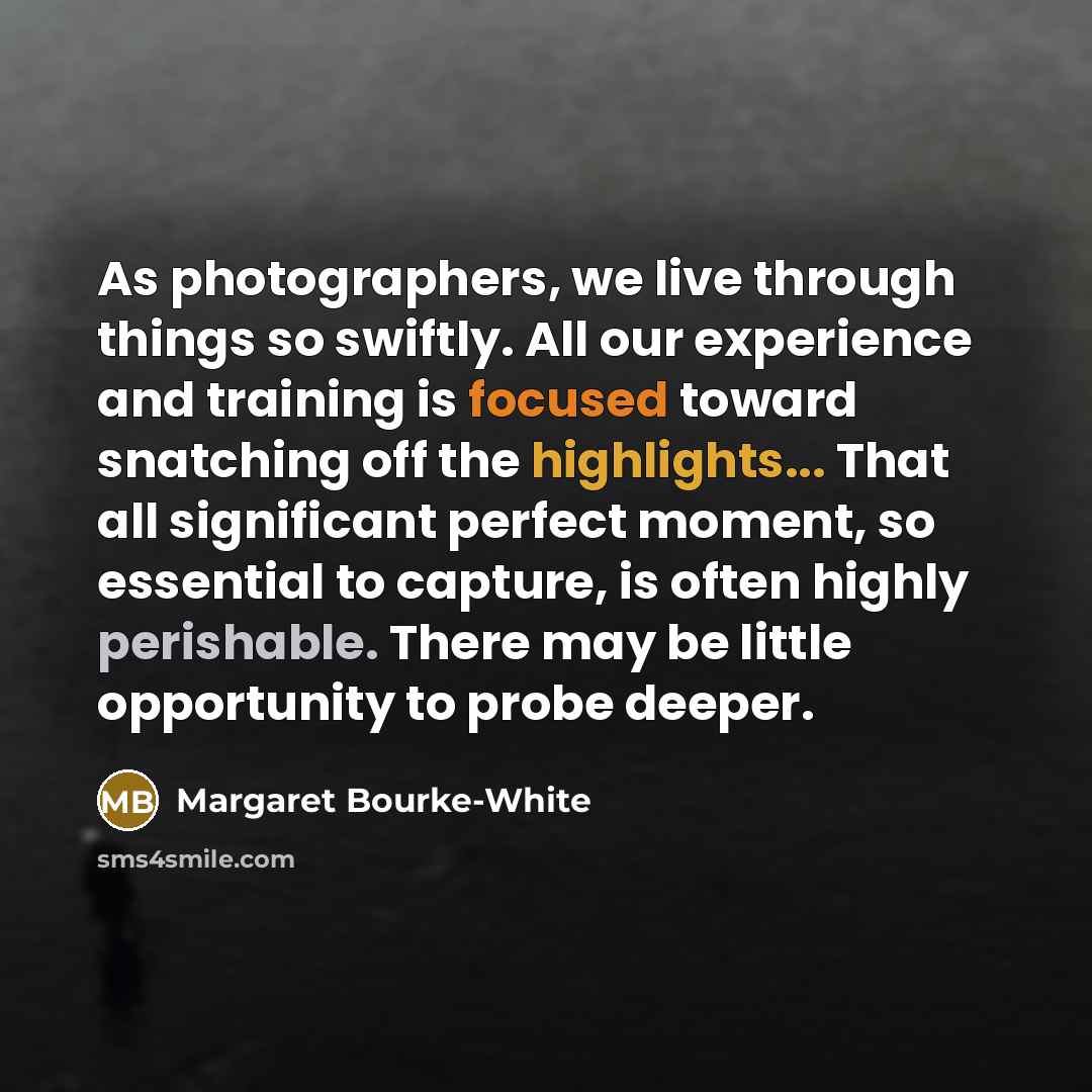 “As photographers, we live through things so swiftly. All our experience and training is focused toward snatching off the highlights... That all significant perfect moment, so essential to capture, is often highly perishable. There may be little opportunity to probe deeper.” quote by Margaret Bourke-White
