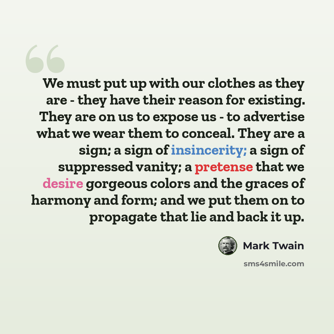 “We must put up with our clothes as they are - they have their reason for existing. They are on us to expose us - to advertise what we wear them to conceal. They are a sign; a sign of insincerity; a sign of suppressed vanity; a pretense that we desire gorgeous colors and the graces of harmony and…” quote by Mark Twain