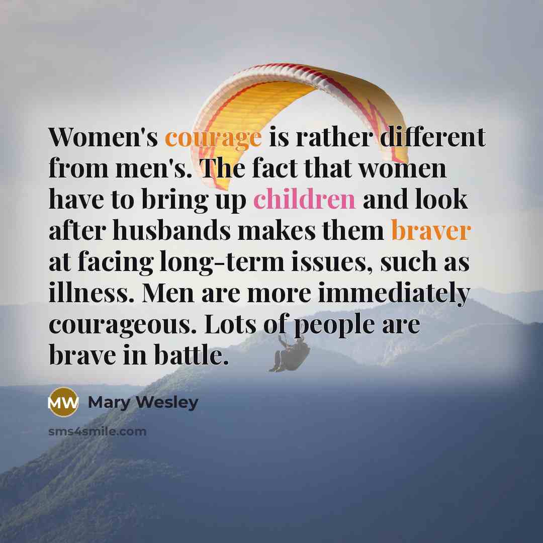 “Women's courage is rather different from men's. The fact that women have to bring up children and look after husbands makes them braver at facing long-term issues, such as illness. Men are more immediately courageous. Lots of people are brave in battle.” quote by Mary Wesley