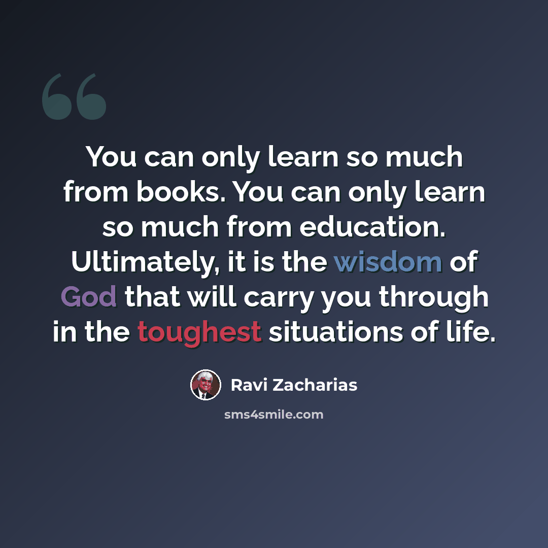 “You can only learn so much from books. You can only learn so much from education. Ultimately, it is the wisdom of God that will carry you through in the toughest situations of life.” quote by Ravi Zacharias