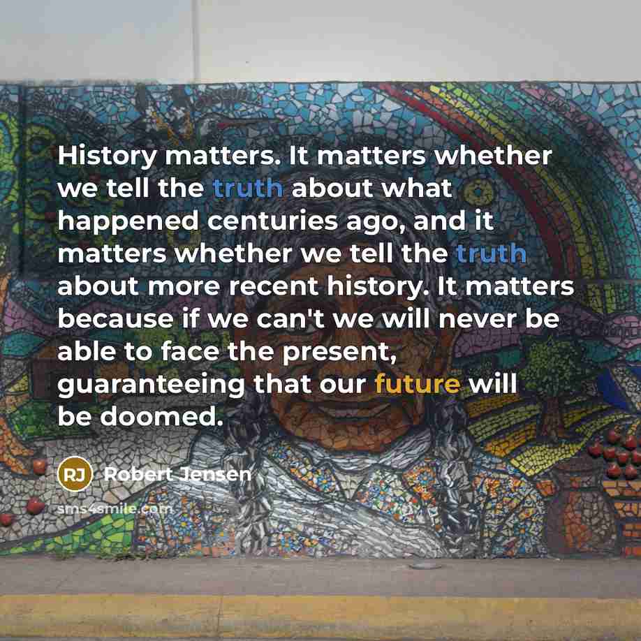 “History matters. It matters whether we tell the truth about what happened centuries ago, and it matters whether we tell the truth about more recent history. It matters because if we can't we will never be able to face the present, guaranteeing that our future will be doomed.” quote by Robert Jensen