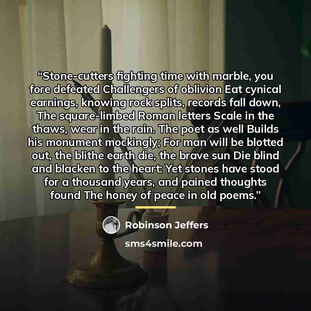 “Stone-cutters fighting time with marble, you fore defeated Challengers of oblivion Eat cynical earnings, knowing rock splits, records fall down, The square-limbed Roman letters Scale in the thaws, wear in the rain. The poet as well Builds his monument mockingly; For man will be blotted out, the…” quote by Robinson Jeffers