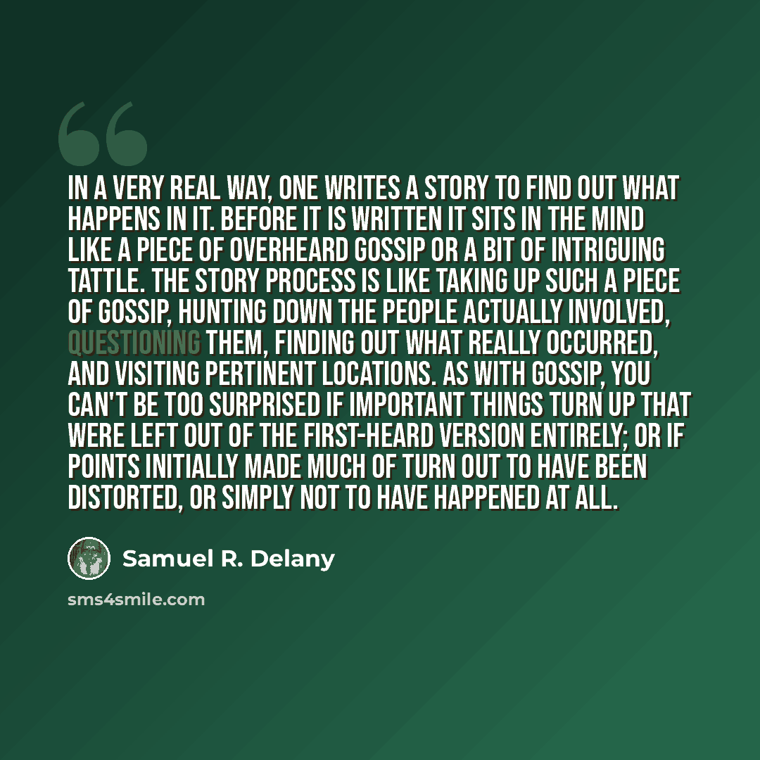 “In a very real way, one writes a story to find out what happens in it. Before it is written it sits in the mind like a piece of overheard gossip or a bit of intriguing tattle. The story process is like taking up such a piece of gossip, hunting down the people actually involved, questioning them…” quote by Samuel R. Delany