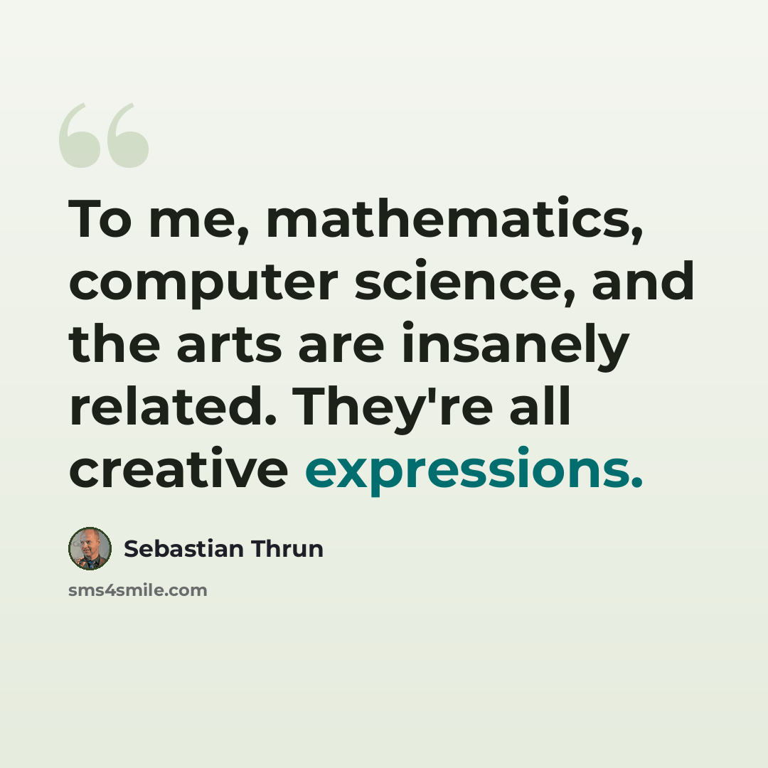 “To me, mathematics, computer science, and the arts are insanely related. They're all creative expressions.” quote by Sebastian Thrun