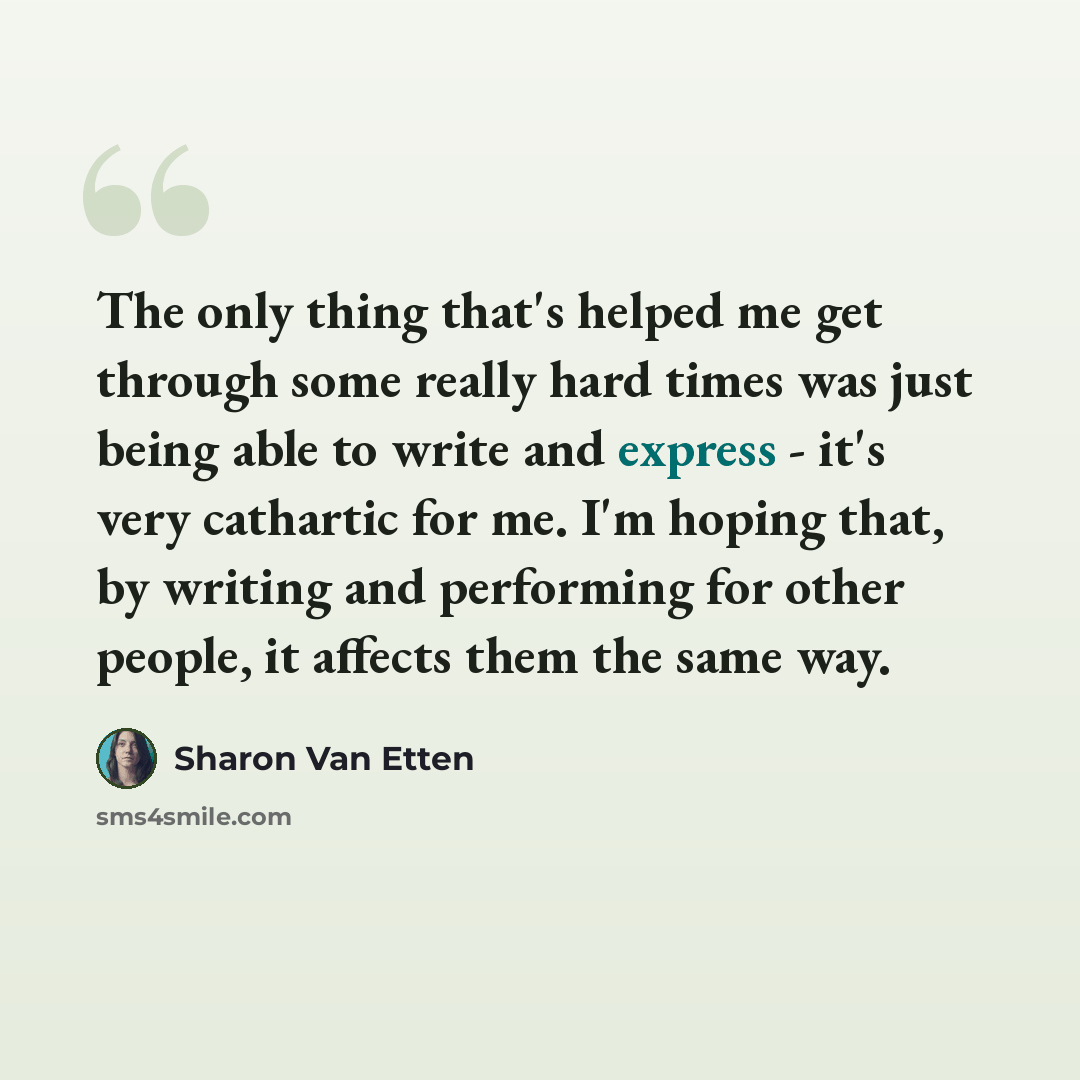 “The only thing that's helped me get through some really hard times was just being able to write and express - it's very cathartic for me. I'm hoping that, by writing and performing for other people, it affects them the same way.” quote by Sharon Van Etten