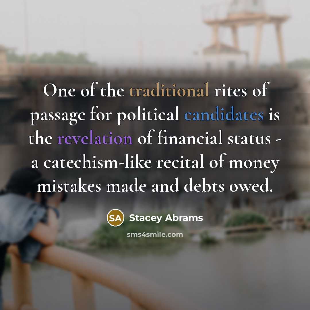 “One of the traditional rites of passage for political candidates is the revelation of financial status - a catechism-like recital of money mistakes made and debts owed.” quote by Stacey Abrams