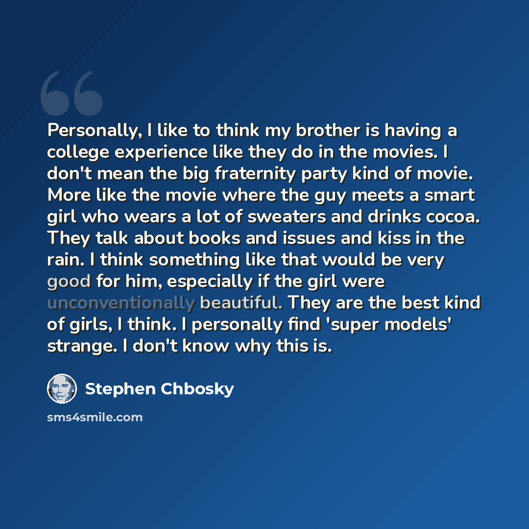 “Personally, I like to think my brother is having a college experience like they do in the movies. I don't mean the big fraternity party kind of movie. More like the movie where the guy meets a smart girl who wears a lot of sweaters and drinks cocoa. They talk about books and issues and kiss in the…” quote by Stephen Chbosky