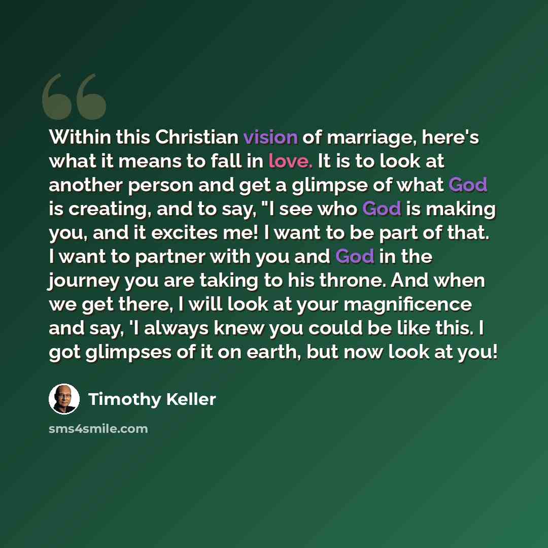 “Within this Christian vision of marriage, here's what it means to fall in love. It is to look at another person and get a glimpse of what God is creating, and to say, "I see who God is making you, and it excites me! I want to be part of that. I want to partner with you and God in the journey you…” quote by Timothy Keller