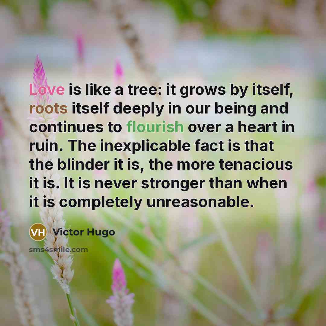 “Love is like a tree: it grows by itself, roots itself deeply in our being and continues to flourish over a heart in ruin. The inexplicable fact is that the blinder it is, the more tenacious it is. It is never stronger than when it is completely unreasonable.” quote by Victor Hugo