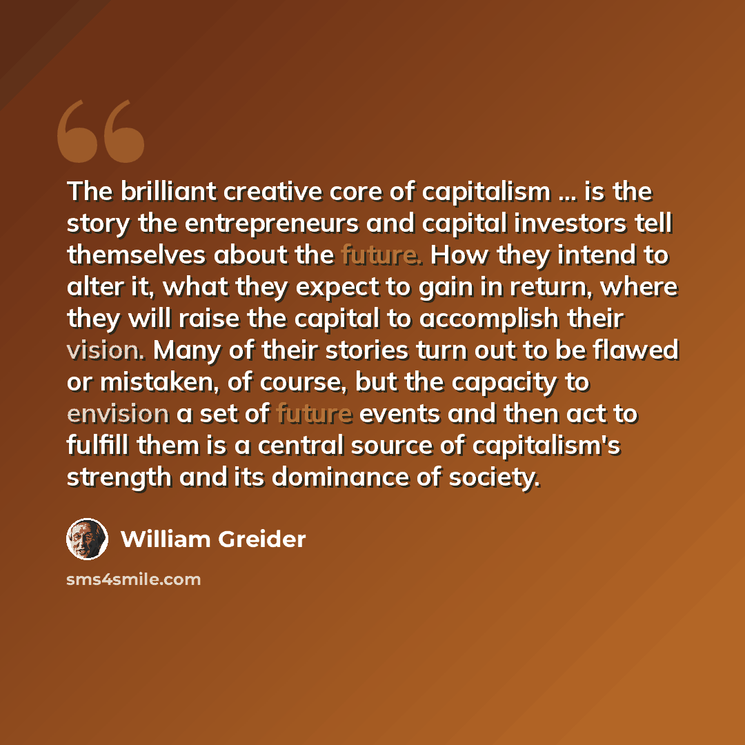 “The brilliant creative core of capitalism ... is the story the entrepreneurs and capital investors tell themselves about the future. How they intend to alter it, what they expect to gain in return, where they will raise the capital to accomplish their vision. Many of their stories turn out to be…” quote by William Greider