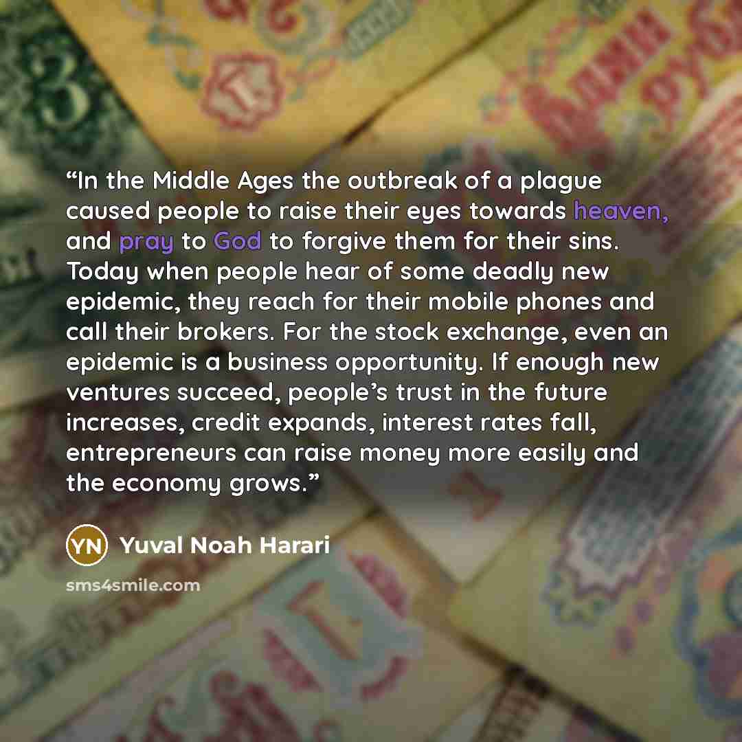 “In the Middle Ages the outbreak of a plague caused people to raise their eyes towards heaven, and pray to God to forgive them for their sins. Today when people hear of some deadly new epidemic, they reach for their mobile phones and call their brokers. For the stock exchange, even an epidemic is a…” quote by Yuval Noah Harari