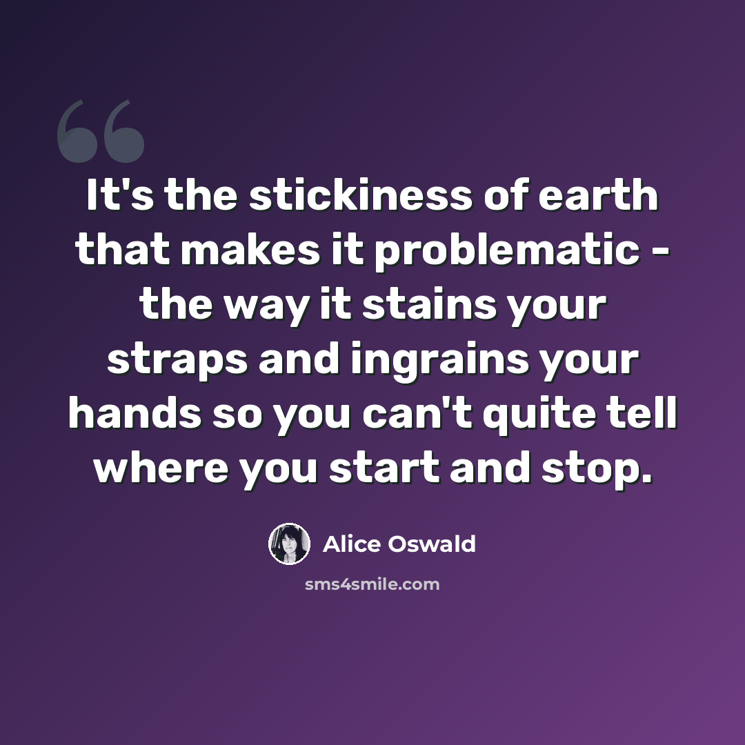 “It's the stickiness of earth that makes it problematic - the way it stains your straps and ingrains your hands so you can't quite tell where you start and stop.” quote by Alice Oswald