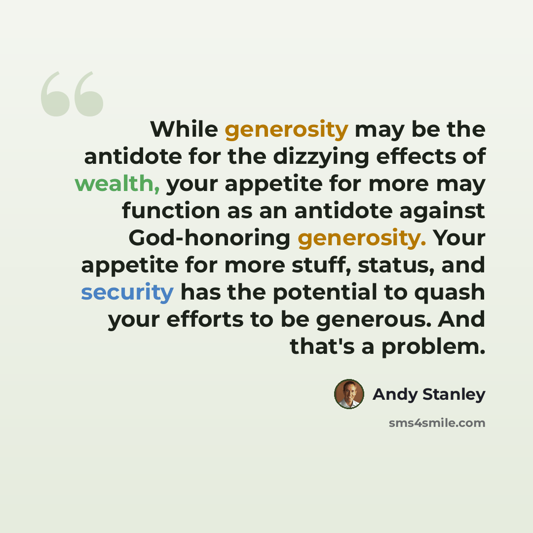 “While generosity may be the antidote for the dizzying effects of wealth, your appetite for more may function as an antidote against God-honoring generosity. Your appetite for more stuff, status, and security has the potential to quash your efforts to be generous. And that's a problem.” quote by Andy Stanley