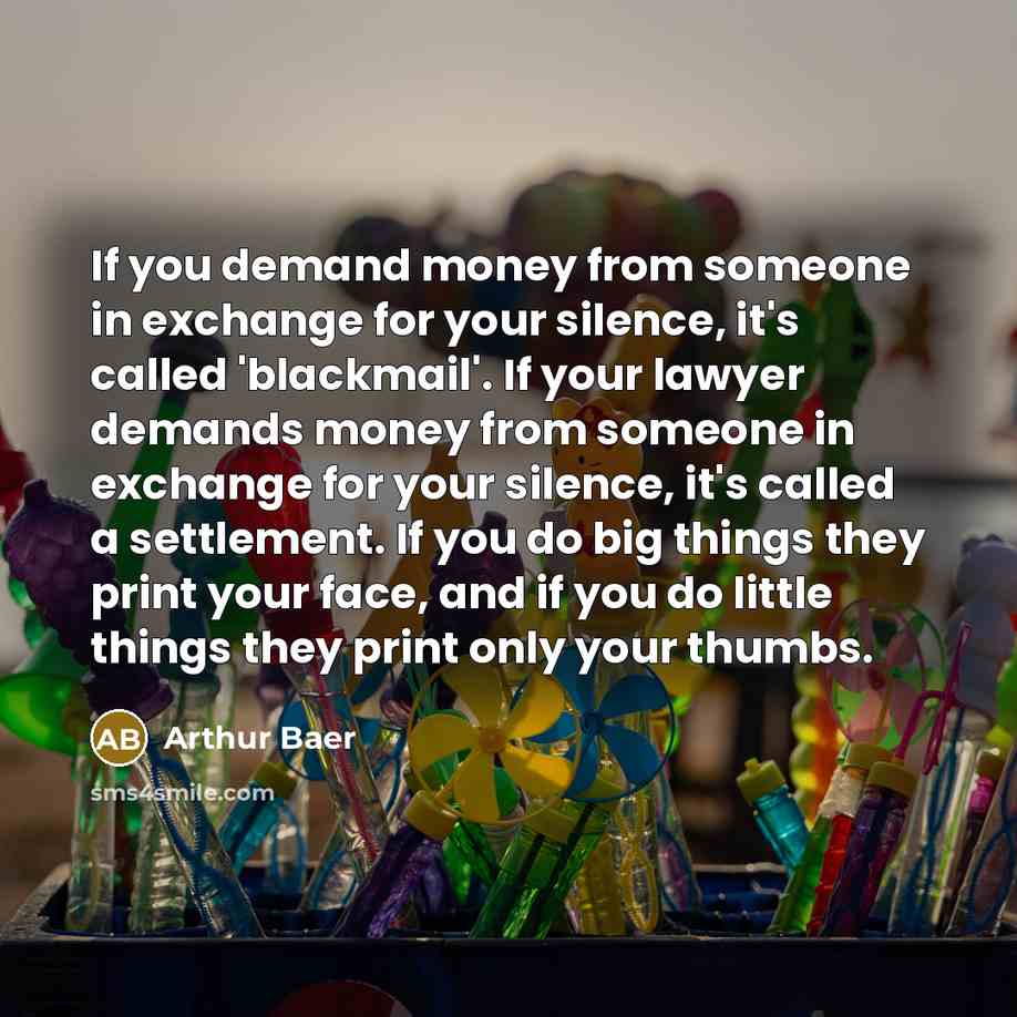 “If you demand money from someone in exchange for your silence, it's called 'blackmail'. If your lawyer demands money from someone in exchange for your silence, it's called a settlement. If you do big things they print your face, and if you do little things they print only your thumbs.” quote by Arthur Baer