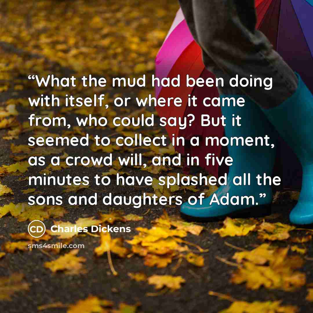 “What the mud had been doing with itself, or where it came from, who could say? But it seemed to collect in a moment, as a crowd will, and in five minutes to have splashed all the sons and daughters of Adam.” quote by Charles Dickens