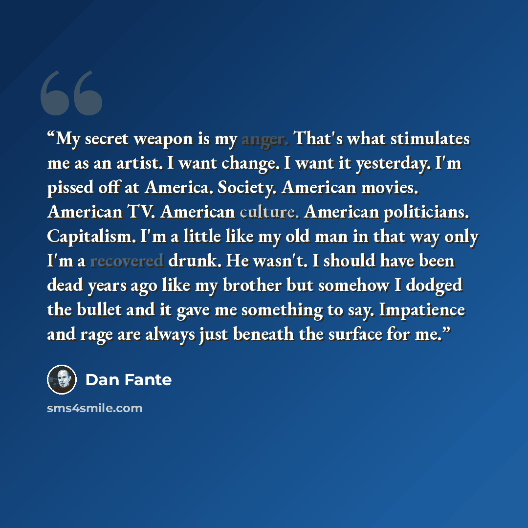 “My secret weapon is my anger. That's what stimulates me as an artist. I want change. I want it yesterday. I'm pissed off at America. Society. American movies. American TV. American culture. American politicians. Capitalism. I'm a little like my old man in that way only I'm a recovered drunk. He…” quote by Dan Fante