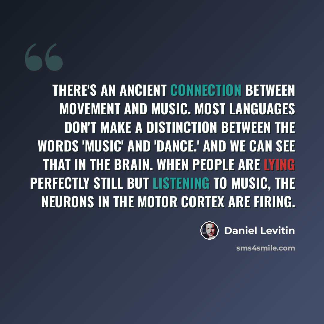 “There's an ancient connection between movement and music. Most languages don't make a distinction between the words 'music' and 'dance.' And we can see that in the brain. When people are lying perfectly still but listening to music, the neurons in the motor cortex are firing.” quote by Daniel Levitin