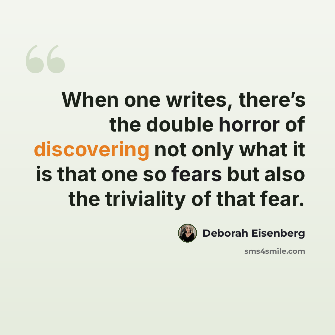“When one writes, there’s the double horror of discovering not only what it is that one so fears but also the triviality of that fear.” quote by Deborah Eisenberg